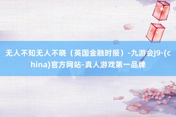 无人不知无人不晓（英国金融时报）-九游会J9·(china)官方网站-真人游戏第一品牌