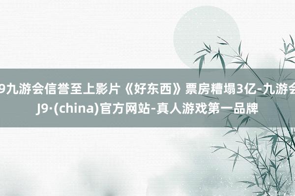 j9九游会信誉至上影片《好东西》票房糟塌3亿-九游会J9·(china)官方网站-真人游戏第一品牌