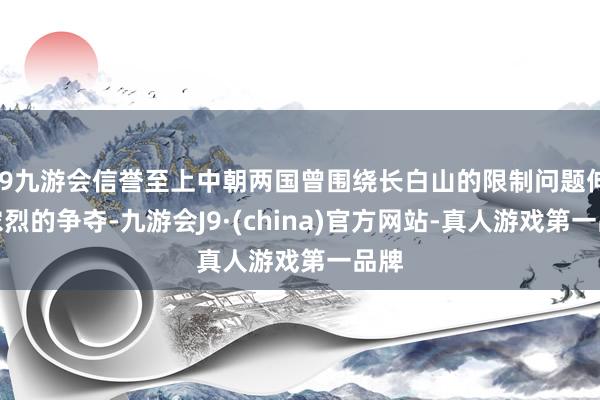 j9九游会信誉至上中朝两国曾围绕长白山的限制问题伸开浓烈的争夺-九游会J9·(china)官方网站-真人游戏第一品牌