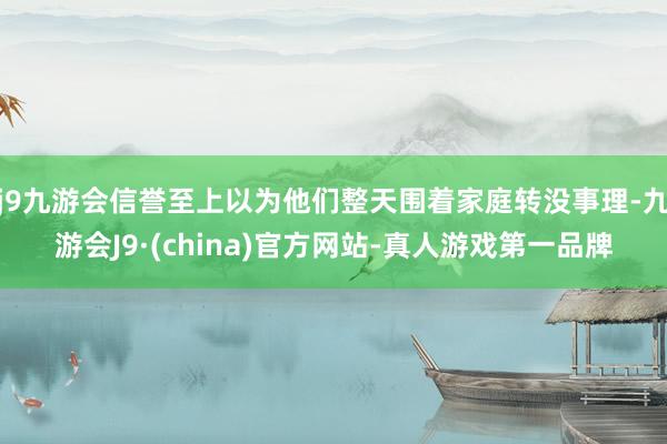 j9九游会信誉至上以为他们整天围着家庭转没事理-九游会J9·(china)官方网站-真人游戏第一品牌