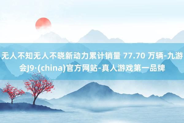 无人不知无人不晓新动力累计销量 77.70 万辆-九游会J9·(china)官方网站-真人游戏第一品牌