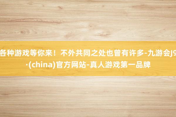 各种游戏等你来！不外共同之处也曾有许多-九游会J9·(china)官方网站-真人游戏第一品牌