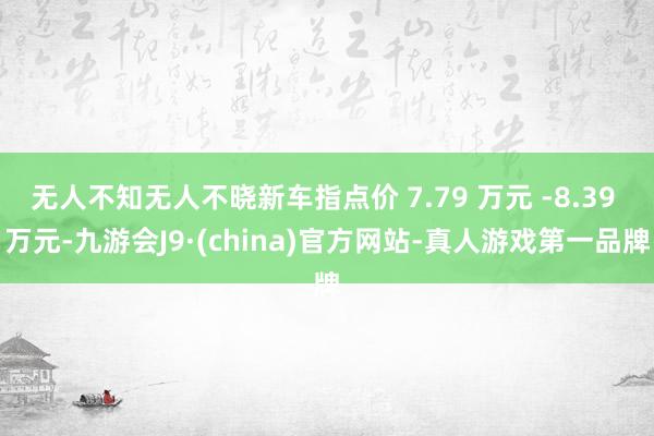 无人不知无人不晓新车指点价 7.79 万元 -8.39 万元-九游会J9·(china)官方网站-真人游戏第一品牌