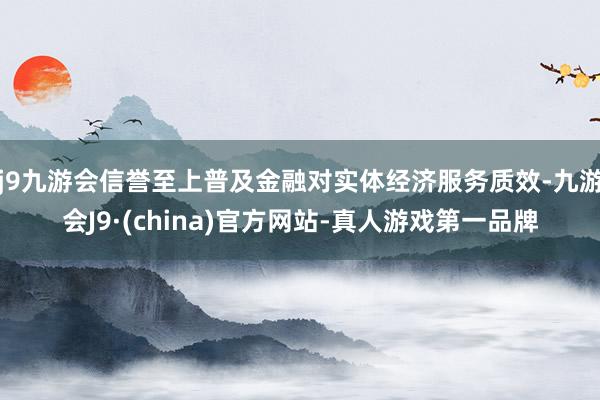 j9九游会信誉至上普及金融对实体经济服务质效-九游会J9·(china)官方网站-真人游戏第一品牌