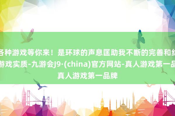 各种游戏等你来！是环球的声息匡助我不断的完善和纠正游戏实质-九游会J9·(china)官方网站-真人游戏第一品牌