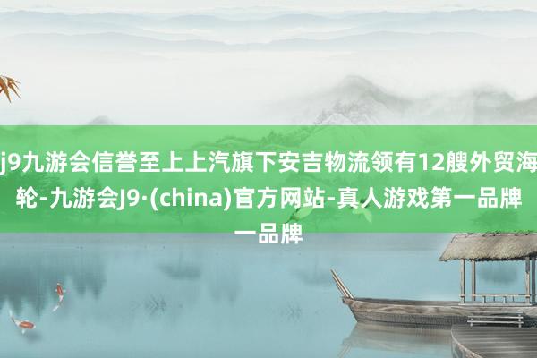 j9九游会信誉至上上汽旗下安吉物流领有12艘外贸海轮-九游会J9·(china)官方网站-真人游戏第一品牌