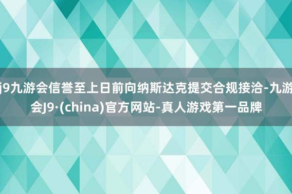 j9九游会信誉至上日前向纳斯达克提交合规接洽-九游会J9·(china)官方网站-真人游戏第一品牌