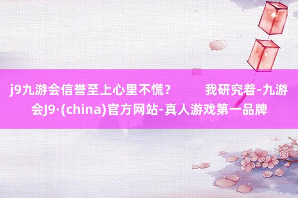 j9九游会信誉至上心里不慌？        我研究着-九游会J9·(china)官方网站-真人游戏第一品牌