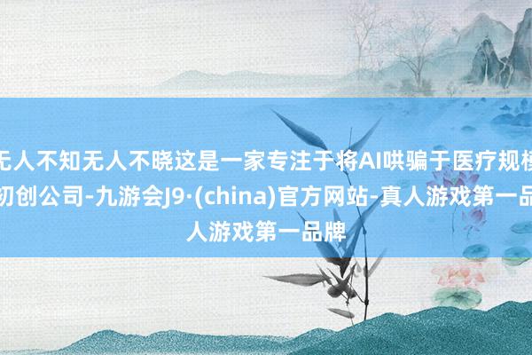 无人不知无人不晓这是一家专注于将AI哄骗于医疗规模的初创公司-九游会J9·(china)官方网站-真人游戏第一品牌