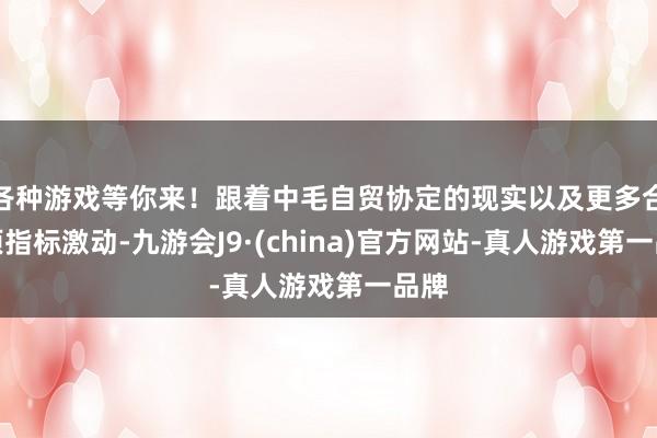 各种游戏等你来！跟着中毛自贸协定的现实以及更多合作项指标激动-九游会J9·(china)官方网站-真人游戏第一品牌