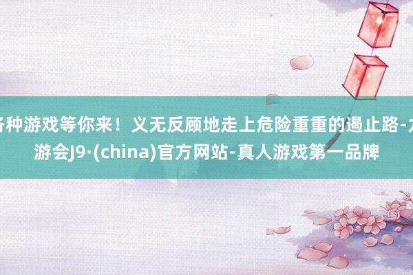 各种游戏等你来！义无反顾地走上危险重重的遏止路-九游会J9·(china)官方网站-真人游戏第一品牌