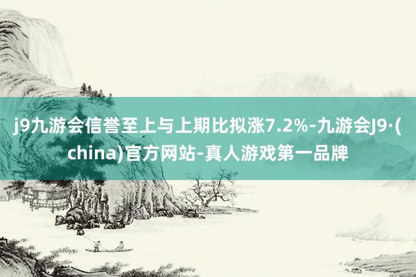 j9九游会信誉至上与上期比拟涨7.2%-九游会J9·(china)官方网站-真人游戏第一品牌