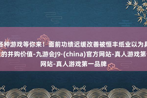 各种游戏等你来！面前功绩迟缓改善被恒丰纸业以为具备较大的并购价值-九游会J9·(china)官方网站-真人游戏第一品牌