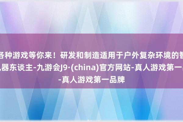 各种游戏等你来！研发和制造适用于户外复杂环境的智能机器东谈主-九游会J9·(china)官方网站-真人游戏第一品牌