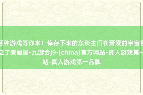 各种游戏等你来！倖存下来的东谈主们在萧索的宇宙各地设立了隶属国-九游会J9·(china)官方网站-真人游戏第一品牌