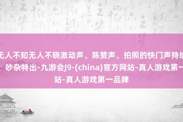 无人不知无人不晓激动声、陈赞声、拍照的快门声持续于耳、吵杂特出-九游会J9·(china)官方网站-真人游戏第一品牌