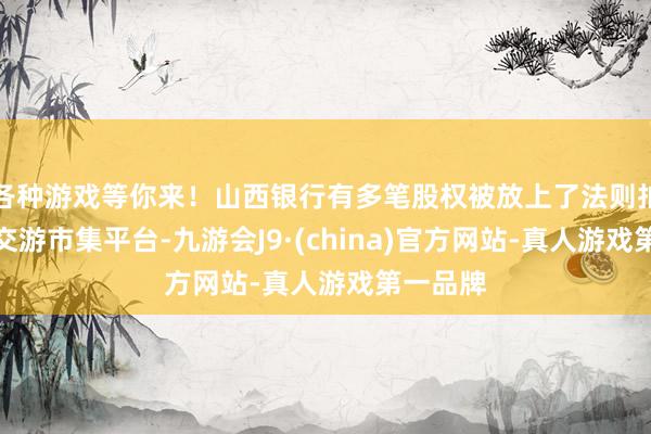 各种游戏等你来！山西银行有多笔股权被放上了法则拍卖以及交游市集平台-九游会J9·(china)官方网站-真人游戏第一品牌