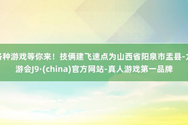 各种游戏等你来！技俩建飞速点为山西省阳泉市盂县-九游会J9·(china)官方网站-真人游戏第一品牌