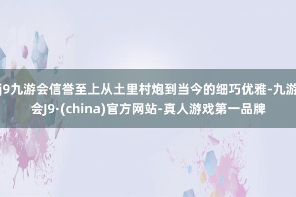 j9九游会信誉至上从土里村炮到当今的细巧优雅-九游会J9·(china)官方网站-真人游戏第一品牌