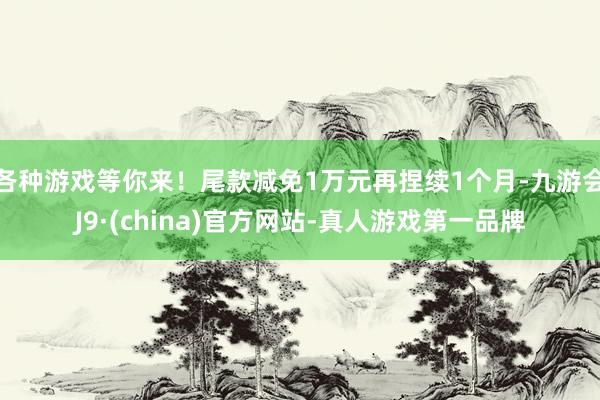 各种游戏等你来！尾款减免1万元再捏续1个月-九游会J9·(china)官方网站-真人游戏第一品牌