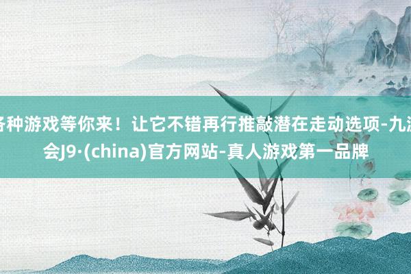 各种游戏等你来！让它不错再行推敲潜在走动选项-九游会J9·(china)官方网站-真人游戏第一品牌