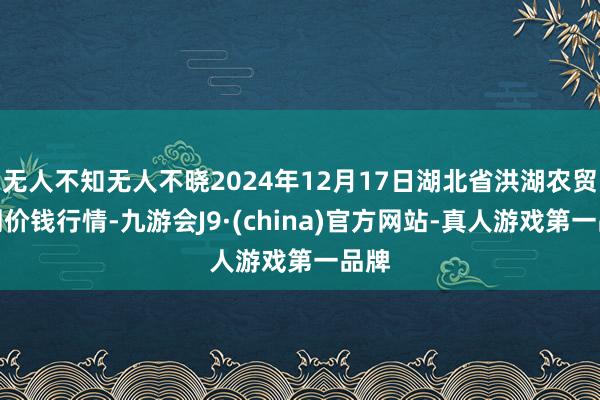 无人不知无人不晓2024年12月17日湖北省洪湖农贸阛阓价钱行情-九游会J9·(china)官方网站-真人游戏第一品牌