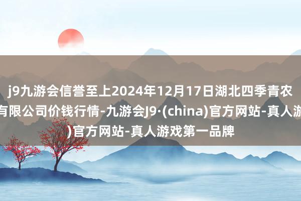 j9九游会信誉至上2024年12月17日湖北四季青农贸市集惩处有限公司价钱行情-九游会J9·(china)官方网站-真人游戏第一品牌