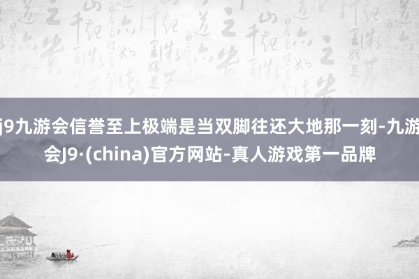 j9九游会信誉至上极端是当双脚往还大地那一刻-九游会J9·(china)官方网站-真人游戏第一品牌