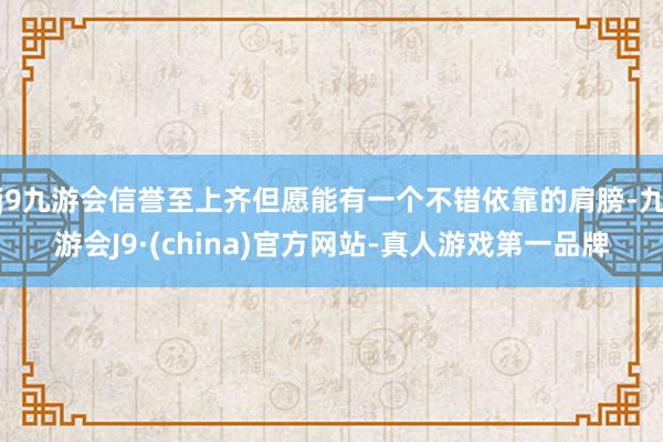 j9九游会信誉至上齐但愿能有一个不错依靠的肩膀-九游会J9·(china)官方网站-真人游戏第一品牌