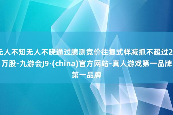 无人不知无人不晓通过臆测竞价往复式样减抓不超过20万股-九游会J9·(china)官方网站-真人游戏第一品牌