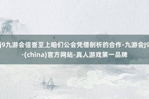 j9九游会信誉至上咱们公会凭借剖析的合作-九游会J9·(china)官方网站-真人游戏第一品牌