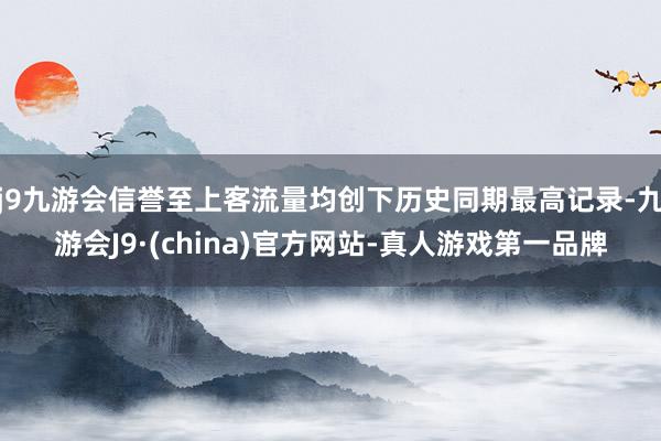 j9九游会信誉至上客流量均创下历史同期最高记录-九游会J9·(china)官方网站-真人游戏第一品牌