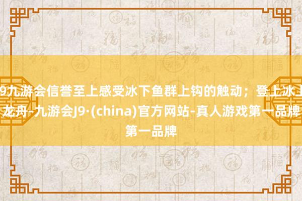 j9九游会信誉至上感受冰下鱼群上钩的触动；登上冰上龙舟-九游会J9·(china)官方网站-真人游戏第一品牌