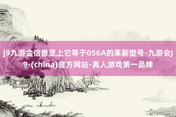 j9九游会信誉至上它等于056A的革新型号-九游会J9·(china)官方网站-真人游戏第一品牌