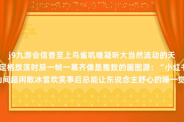 j9九游会信誉至上鸟雀叽喳凝听大当然流动的天籁轻视找一处雪景拍照定格放荡时辰一帧一幕齐像是雅致的画图源：“小红书@公主请欢跃”宿雪山间超闲散冰雪欢笑事后总能让东说念主舒心的睡一觉宿在雪山间的云上玥家园度假酒店凝望窗外的雪景亦然一种超欢跃的闲散好意思景、好意思宿齐安排了当然也不可勤劳好意思食当地特质的牦牛肉汤锅和一些当地风范菜在这清冷的冬日足以和善你的心填饱你的胃快约起来在松坪沟的冰雪全国里放飞自我