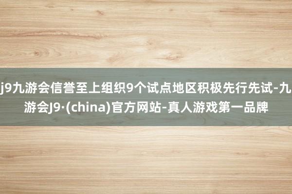 j9九游会信誉至上组织9个试点地区积极先行先试-九游会J9·(china)官方网站-真人游戏第一品牌