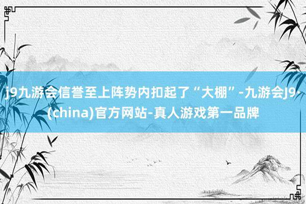 j9九游会信誉至上阵势内扣起了“大棚”-九游会J9·(china)官方网站-真人游戏第一品牌