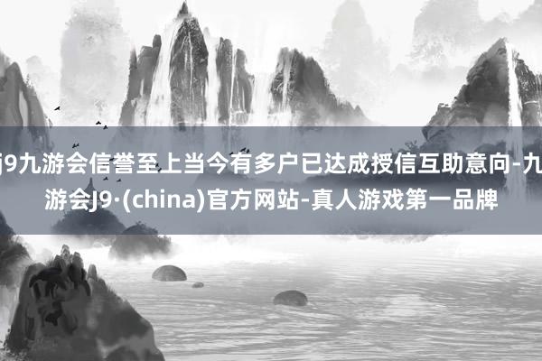 j9九游会信誉至上当今有多户已达成授信互助意向-九游会J9·(china)官方网站-真人游戏第一品牌