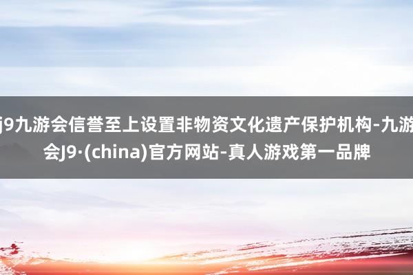 j9九游会信誉至上设置非物资文化遗产保护机构-九游会J9·(china)官方网站-真人游戏第一品牌