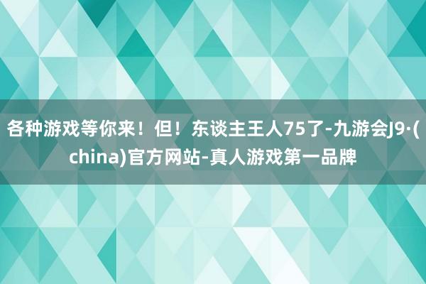 各种游戏等你来！但！东谈主王人75了-九游会J9·(china)官方网站-真人游戏第一品牌