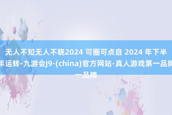 无人不知无人不晓2024 可圈可点自 2024 年下半年运转-九游会J9·(china)官方网站-真人游戏第一品牌