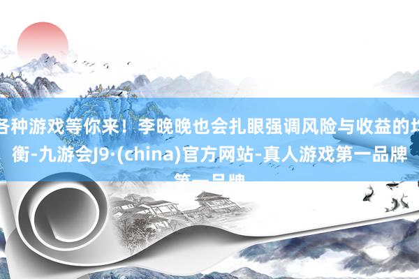 各种游戏等你来！李晚晚也会扎眼强调风险与收益的均衡-九游会J9·(china)官方网站-真人游戏第一品牌