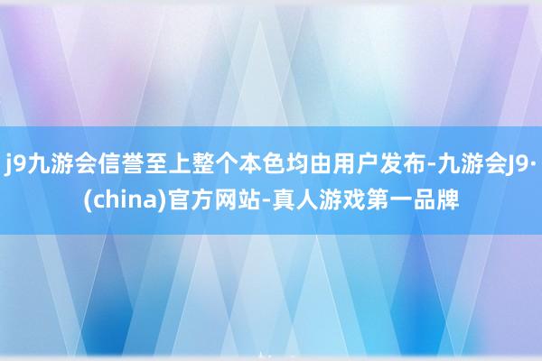 j9九游会信誉至上整个本色均由用户发布-九游会J9·(china)官方网站-真人游戏第一品牌