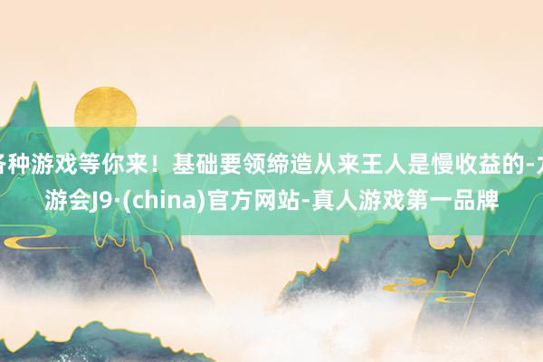 各种游戏等你来！基础要领缔造从来王人是慢收益的-九游会J9·(china)官方网站-真人游戏第一品牌