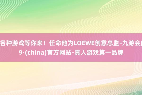 各种游戏等你来！任命他为LOEWE创意总监-九游会J9·(china)官方网站-真人游戏第一品牌