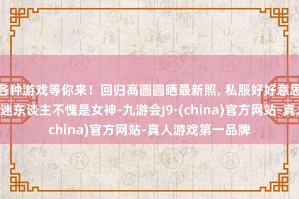 各种游戏等你来！回归高圆圆晒最新照, 私服好好意思好会穿啊! 优雅迷东谈主不愧是女神-九游会J9·(china)官方网站-真人游戏第一品牌