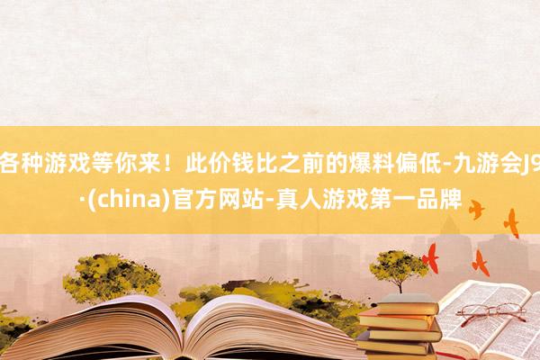 各种游戏等你来！此价钱比之前的爆料偏低-九游会J9·(china)官方网站-真人游戏第一品牌