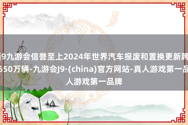 j9九游会信誉至上2024年世界汽车报废和置换更新跨越650万辆-九游会J9·(china)官方网站-真人游戏第一品牌