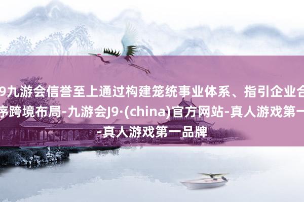 j9九游会信誉至上通过构建笼统事业体系、指引企业合理有序跨境布局-九游会J9·(china)官方网站-真人游戏第一品牌