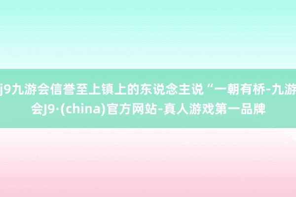 j9九游会信誉至上镇上的东说念主说“一朝有桥-九游会J9·(china)官方网站-真人游戏第一品牌